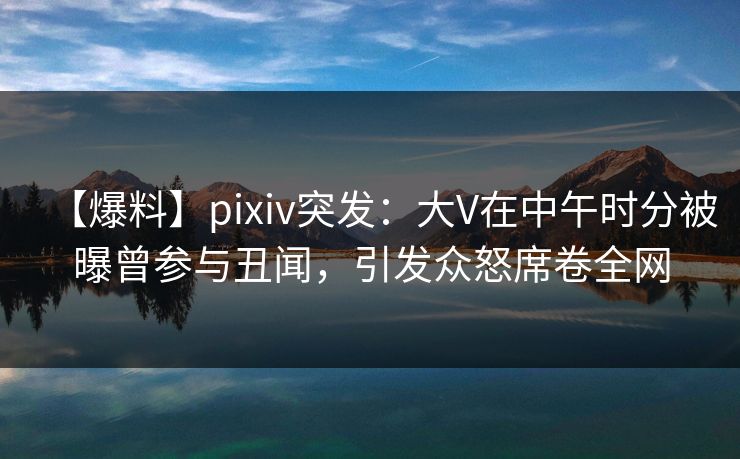 【爆料】pixiv突发：大V在中午时分被曝曾参与丑闻，引发众怒席卷全网