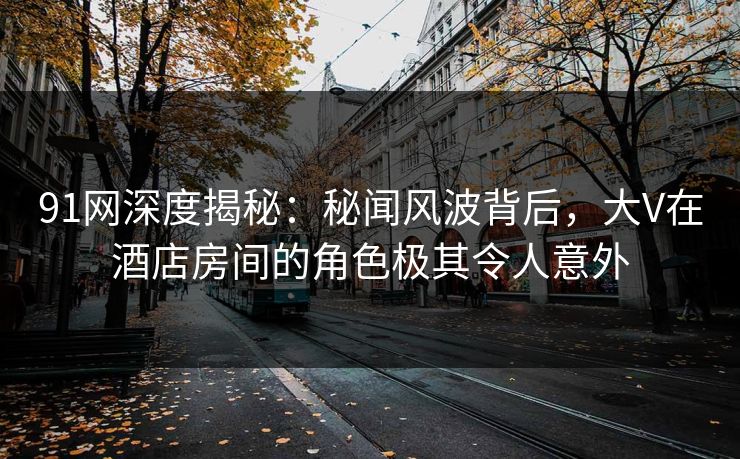91网深度揭秘：秘闻风波背后，大V在酒店房间的角色极其令人意外