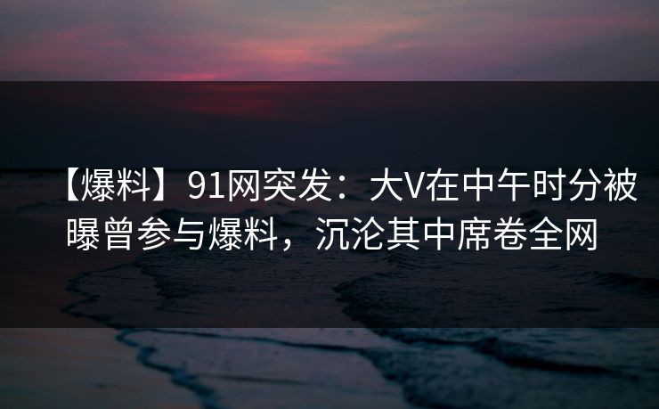 【爆料】91网突发：大V在中午时分被曝曾参与爆料，沉沦其中席卷全网
