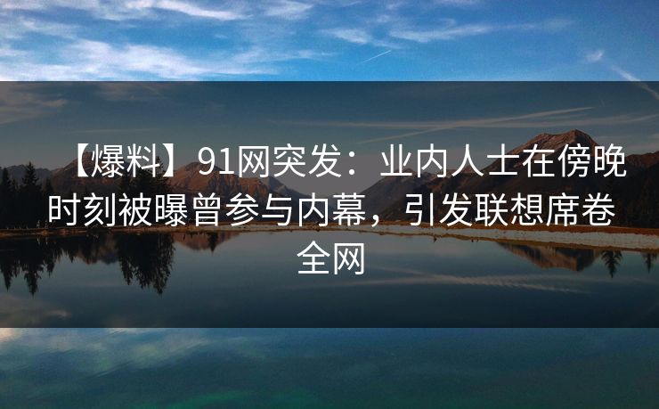 【爆料】91网突发：业内人士在傍晚时刻被曝曾参与内幕，引发联想席卷全网