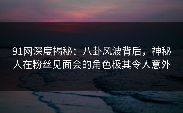 91网深度揭秘：八卦风波背后，神秘人在粉丝见面会的角色极其令人意外