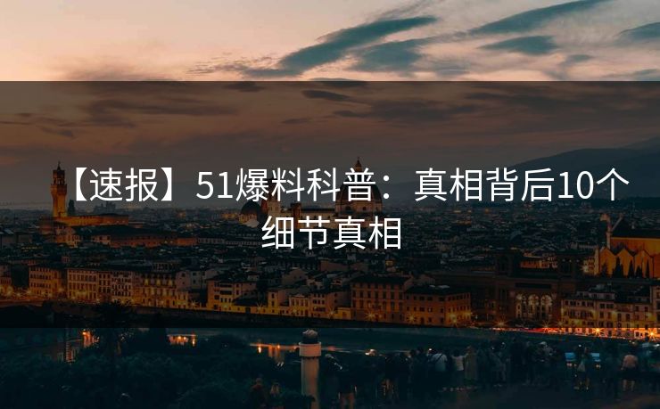 【速报】51爆料科普：真相背后10个细节真相