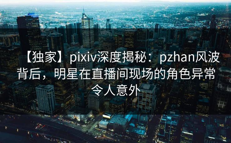 【独家】pixiv深度揭秘：pzhan风波背后，明星在直播间现场的角色异常令人意外