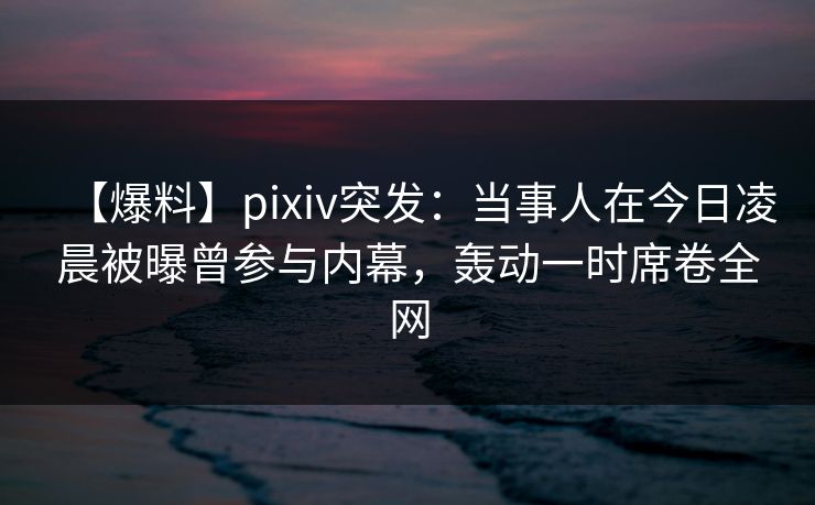 【爆料】pixiv突发：当事人在今日凌晨被曝曾参与内幕，轰动一时席卷全网