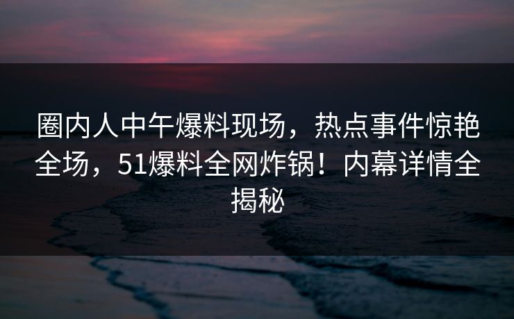 圈内人中午爆料现场，热点事件惊艳全场，51爆料全网炸锅！内幕详情全揭秘