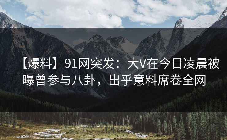 【爆料】91网突发：大V在今日凌晨被曝曾参与八卦，出乎意料席卷全网