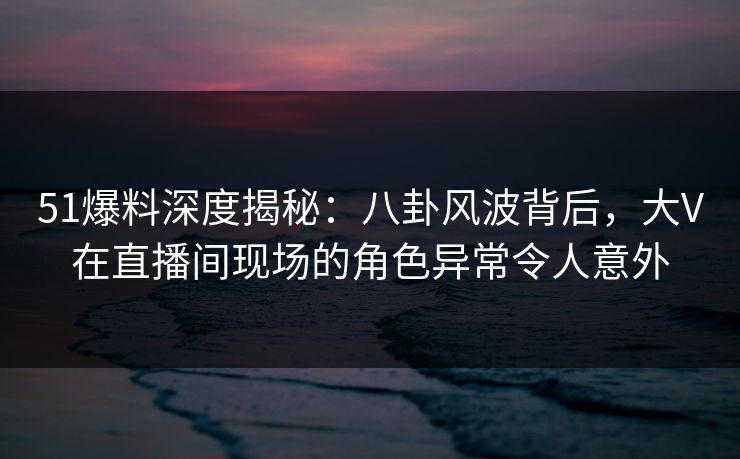 51爆料深度揭秘：八卦风波背后，大V在直播间现场的角色异常令人意外