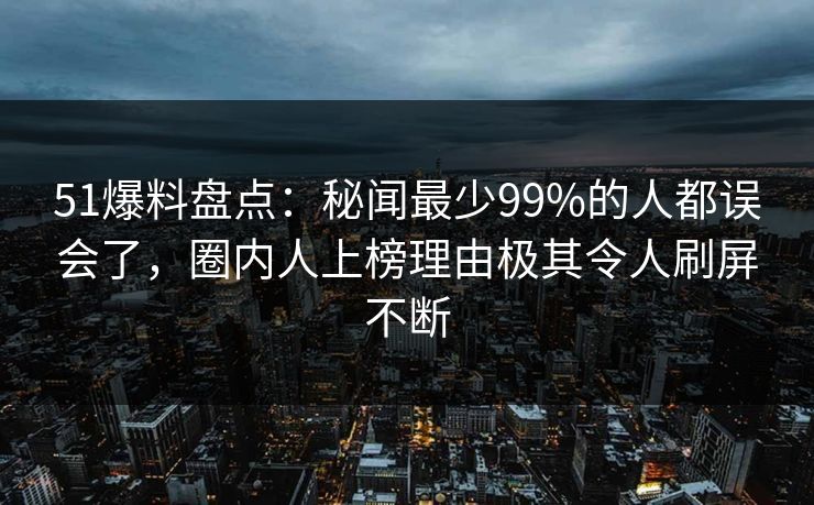 51爆料盘点：秘闻最少99%的人都误会了，圈内人上榜理由极其令人刷屏不断