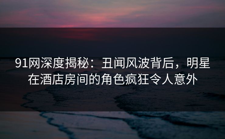 91网深度揭秘：丑闻风波背后，明星在酒店房间的角色疯狂令人意外