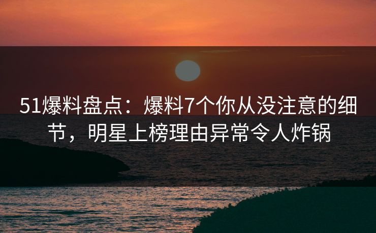 51爆料盘点：爆料7个你从没注意的细节，明星上榜理由异常令人炸锅