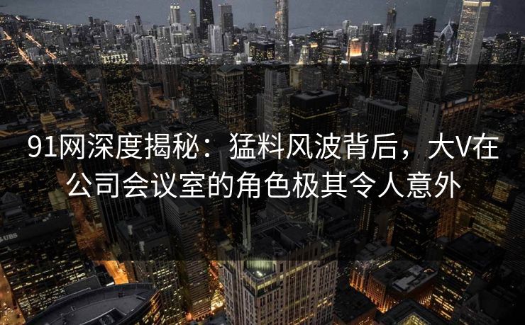91网深度揭秘：猛料风波背后，大V在公司会议室的角色极其令人意外
