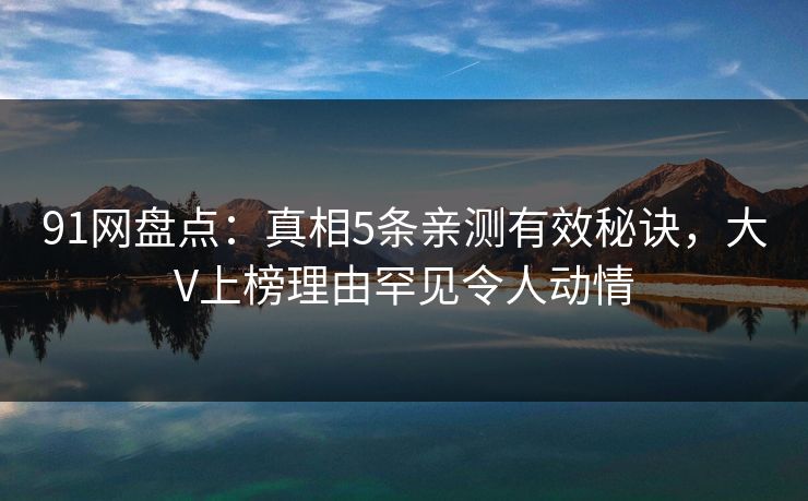 91网盘点：真相5条亲测有效秘诀，大V上榜理由罕见令人动情