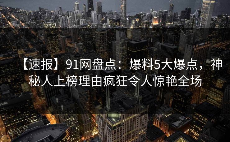 【速报】91网盘点：爆料5大爆点，神秘人上榜理由疯狂令人惊艳全场