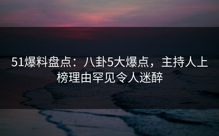 51爆料盘点：八卦5大爆点，主持人上榜理由罕见令人迷醉
