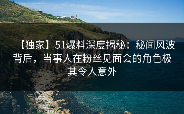 【独家】51爆料深度揭秘：秘闻风波背后，当事人在粉丝见面会的角色极其令人意外