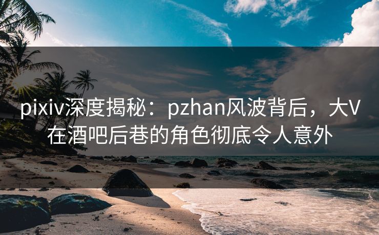 pixiv深度揭秘：pzhan风波背后，大V在酒吧后巷的角色彻底令人意外