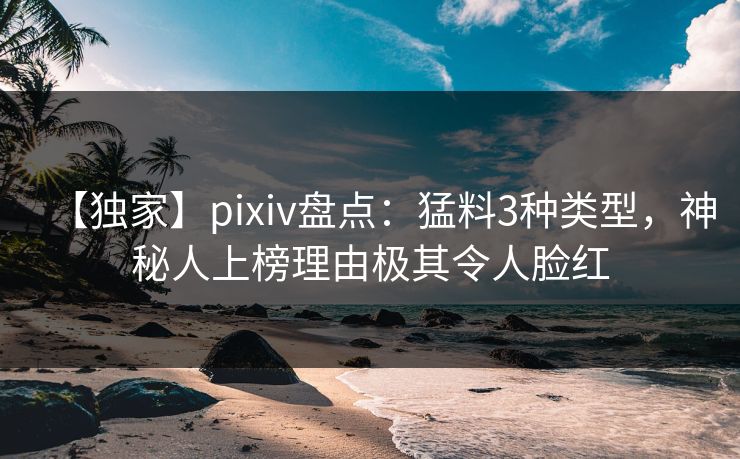 【独家】pixiv盘点：猛料3种类型，神秘人上榜理由极其令人脸红