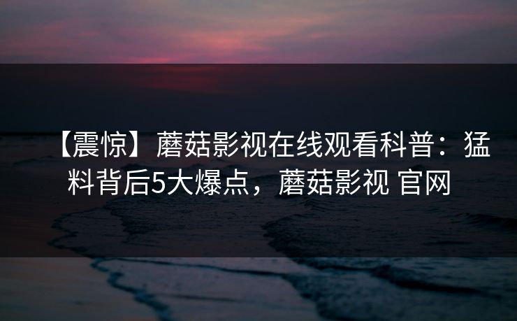 【震惊】蘑菇影视在线观看科普：猛料背后5大爆点，蘑菇影视 官网