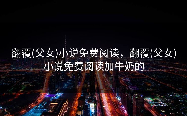 翻覆(父女)小说免费阅读，翻覆(父女)小说免费阅读加牛奶的