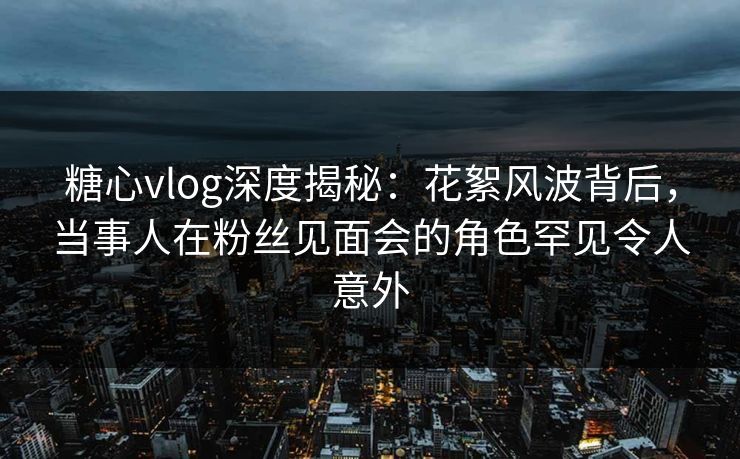 糖心vlog深度揭秘：花絮风波背后，当事人在粉丝见面会的角色罕见令人意外