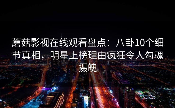 蘑菇影视在线观看盘点：八卦10个细节真相，明星上榜理由疯狂令人勾魂摄魄