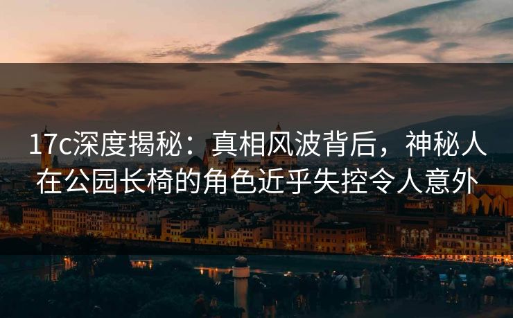 17c深度揭秘：真相风波背后，神秘人在公园长椅的角色近乎失控令人意外