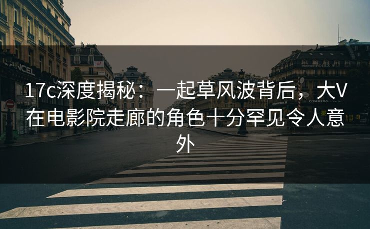 17c深度揭秘：一起草风波背后，大V在电影院走廊的角色十分罕见令人意外