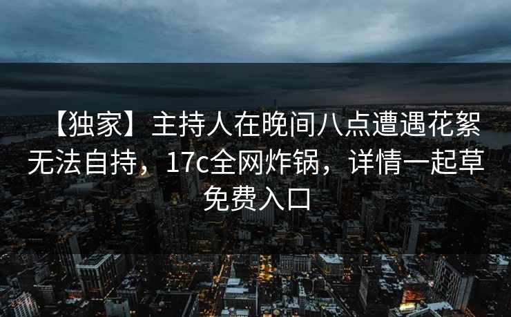 【独家】主持人在晚间八点遭遇花絮 无法自持，17c全网炸锅，详情一起草免费入口