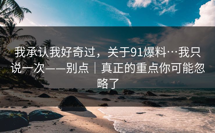 我承认我好奇过，关于91爆料…我只说一次——别点｜真正的重点你可能忽略了