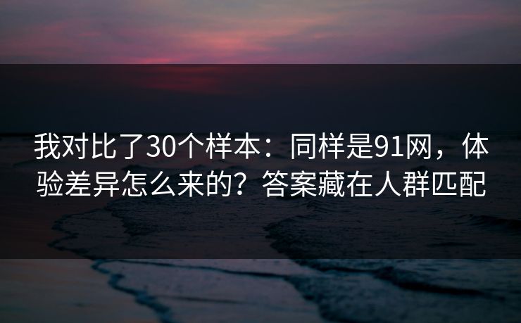 我对比了30个样本：同样是91网，体验差异怎么来的？答案藏在人群匹配