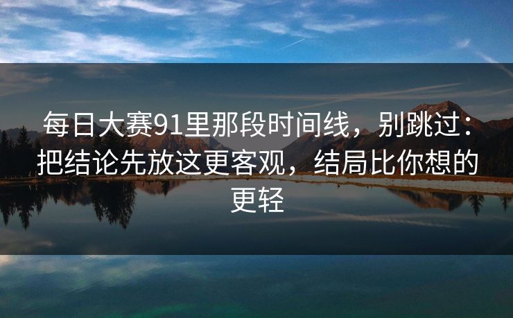每日大赛91里那段时间线，别跳过：把结论先放这更客观，结局比你想的更轻