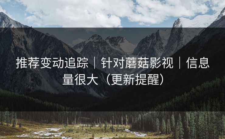 推荐变动追踪｜针对蘑菇影视｜信息量很大（更新提醒）