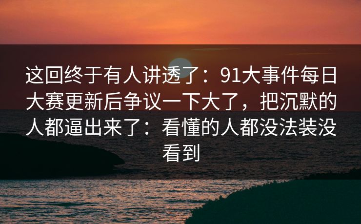 这回终于有人讲透了：91大事件每日大赛更新后争议一下大了，把沉默的人都逼出来了：看懂的人都没法装没看到