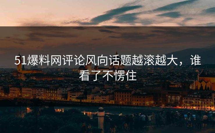 51爆料网评论风向话题越滚越大，谁看了不愣住