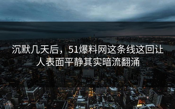沉默几天后，51爆料网这条线这回让人表面平静其实暗流翻涌