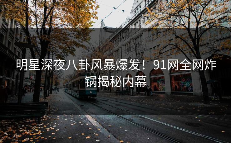 明星深夜八卦风暴爆发！91网全网炸锅揭秘内幕