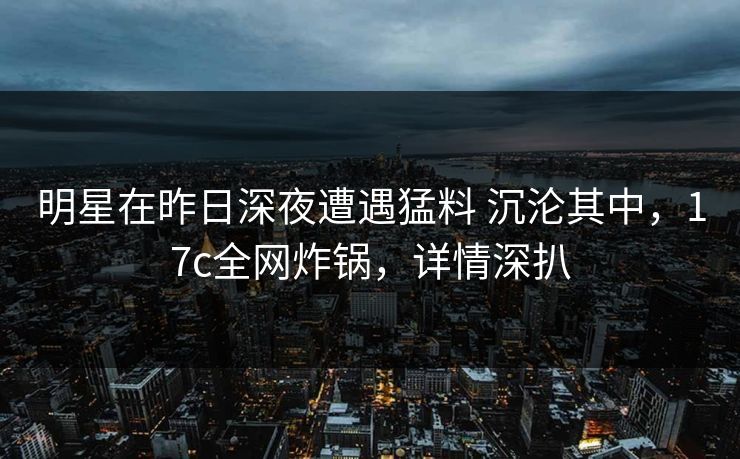 明星在昨日深夜遭遇猛料 沉沦其中，17c全网炸锅，详情深扒