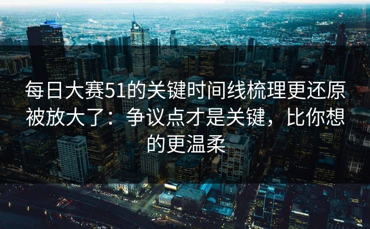 每日大赛51的关键时间线梳理更还原被放大了：争议点才是关键，比你想的更温柔